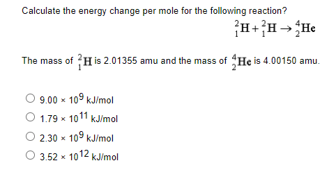 Calculate the energy change per mole for the following reaction?
The mass of ?H is 2.01355 amu and the mass of He is 4.00150 amu.
9.00 x
109
kJ/mol
1.79 x 1011 kJ/mol
O 2.30 x 109 kJ/mol
3.52 x 1012 kJ/mol
