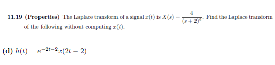 11.19 (Properties) The Laplace transform of a signal r(t) is X(s):
of the following without computing r(t).
(d) h(t):
=e-2t-2r(2t - 2)
-
4
(8+2)²
Find the Laplace transform