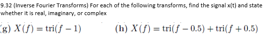 9.32 (Inverse Fourier Transforms) For each of the following transforms, find the signal x(t) and state
whether it is real, imaginary, or complex
(g) X(f) = tri(f - 1)
(h) X (f) = tri(f -0.5) + tri(f+0.5)