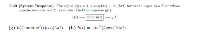 9.40 (System Response) The signal r(t) = 4 + cos(4xt) = sin(8t) forms the input to a filter whose
impulse response is h(t), as shown. Find the response y(t).
x(t)-
filter h(t)→→→→y(t)
(g) h(t) = sinc²(t) cos(5πt) (h) h(t) = sinc²(t) cos(16mt)