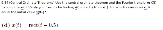 9.34 (Central Ordinate Theorems) Use the central ordinate theorem and the Fourier transform X(f)
to compute x(0). Verify your results by finding x(0) directly from x(t). For which cases does x(0)
equal the initial value x(0+)?
(d) r(t) = rect(t - 0.5)