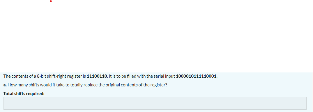 The contents of a 8-bit shift-right register is 11100110. It is to be filled with the serial input 1000010111110001.
a. How many shifts would it take to totally replace the original contents of the register?
Total shifts required: