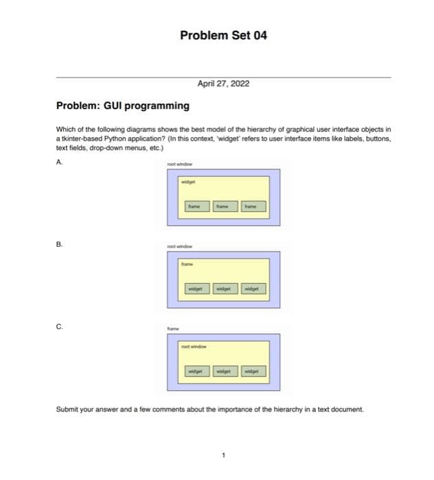 Problem Set 04
April 27, 2022
Problem: GUI programming
Which of the following diagrams shows the best model of the hierarchy of graphical user interface objects in
a tkinter-based Python application? (In this context, "widget' refers to user interface items like labels, buttons,
text fields, drop-down menus, etc.)
A
root window
frame
hame
B.
widget
widget widget
root window
widget
widget widget
Submit your answer and a few comments about the importance of the hierarchy in a text document.
widget
root window
frame