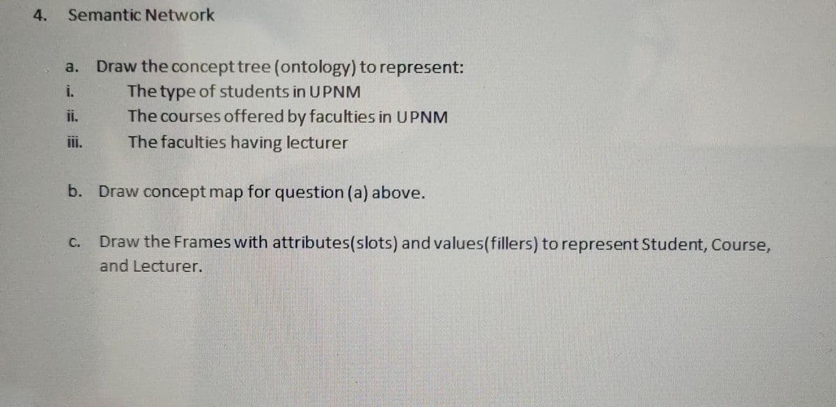 4.
Semantic Network
Draw the concept tree (ontology) to represent:
The type of students in UPNM
The courses offered by faculties in UPNM
a.
ii.
The faculties having lecturer
b. Draw concept map for question (a) above.
Draw the Frames with attributes(slots) and values(fillers) to represent Student, Course,
C.
and Lecturer.
