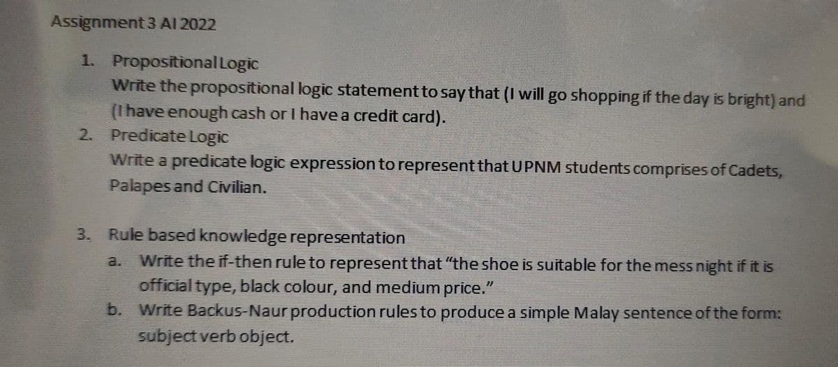 Assignment 3 Al 2022
1. Propositional Logic
Write the propositional logic statement to say that (I will go shopping if the day is bright) and
(1have enough cash or I have a credit card).
2. Predicate Logic
Write a predicate logic expression to represent that UPNM students.comprises of Cadets,
Palapes and Cvilian.
3. Rule based knowledge representation
a. Write the if-then rule to represent that "the shoe is suitable for the mess night if it is
official type, black colour, and medium price."
b. Write Backus-Naur production rules to produce a simple Malay sentence of the form:
subject verb object.
