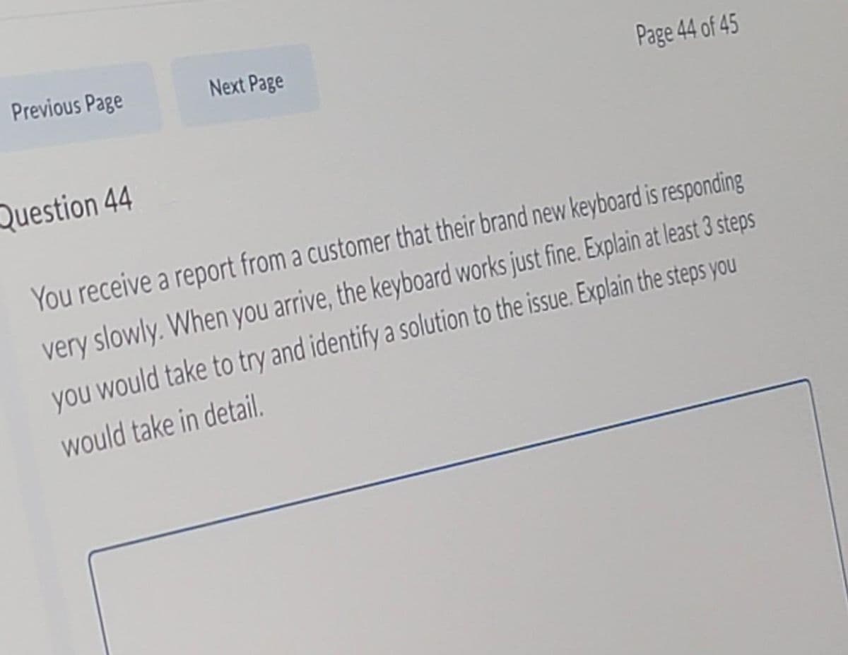 Previous Page
Next Page
Page 44 of 45
Question 44
You receive a report from a customer that their brand new keyboard is responding
very slowly. When you arrive, the keyboard works just fine. Explain at least 3 steps
you would take to try and identify a solution to the issue. Explain the steps you
would take in detail.