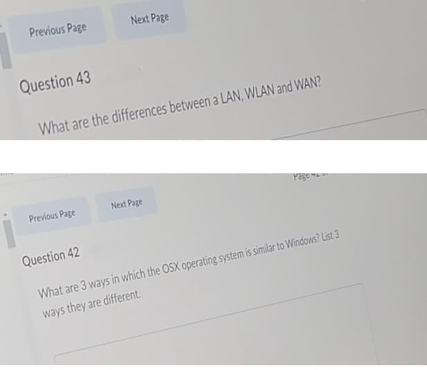 Previous Page
Next Page
Question 43
What are the differences between a LAN, WLAN and WAN?
Page
Previous Page
Next Page
Question 42
What are 3 ways in which the OSX operating system is similar to Windows? List 3
ways they are different.