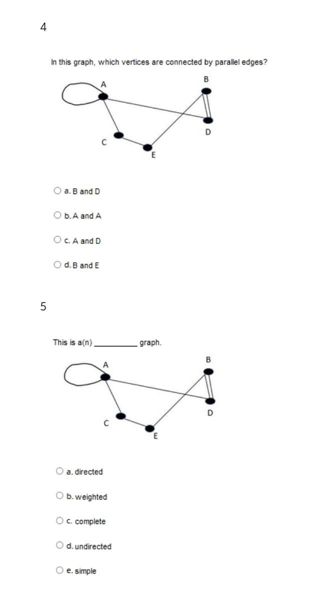 4
In this graph, which vertices are connected by parallel edges?
B
A
O a. B and D
O b. A and A
O c. A and D
O d. B and E
This is a(n).
5
A
C
O a. directed
O b. weighted
O c. complete
O d. undirected
O e. simple
graph.
D
B
D