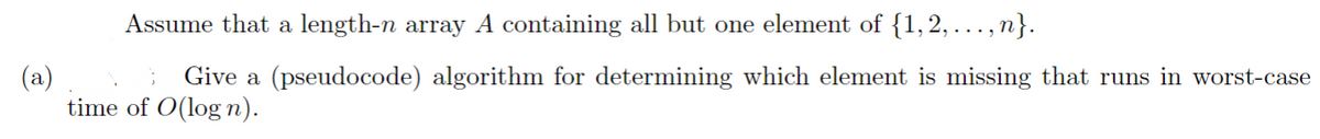 Assume that a length-n array A containing all but one element of {1,2,...,n}.
(a)
Give a (pseudocode) algorithm for determining which element is missing that runs in worst-case
time of O(logn).