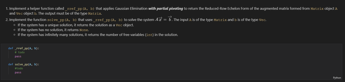 1. Implement a helper function called rref pp (A, b) that applies Gaussian Elimination with partial pivoting to return the Reduced-Row Echelon Form of the augmented matrix formed from Matrix object A
and Vec object b. The output must be of the type Matrix.
2. Implement the function solve pp(A, b) that uses rref pp (A, b) to solve the system A = b. The input A is of the type Matrix and b is of the type vec.
o If the system has a unique solution, it returns the solution as a Vec object.
o If the system has no solution, it returns None.
o If the system has infinitely many solutions, it returns the number of free variables (int) in the solution.
def _rref_pp(A, b):
# todo
pass
def solve_pp(A, b):
#todo
pass
Python
