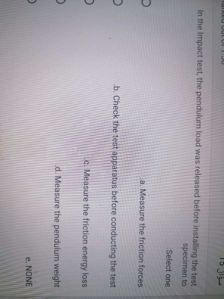 .30
In the Impact test, the pendulum load was released before installing the test
specimen to
Select one
a. Measure the friction forces
b. Check the test apparatus
fore conducting the test
c. Measure the friction energy loss
d. Measure the pendulum weight
e. NONE
