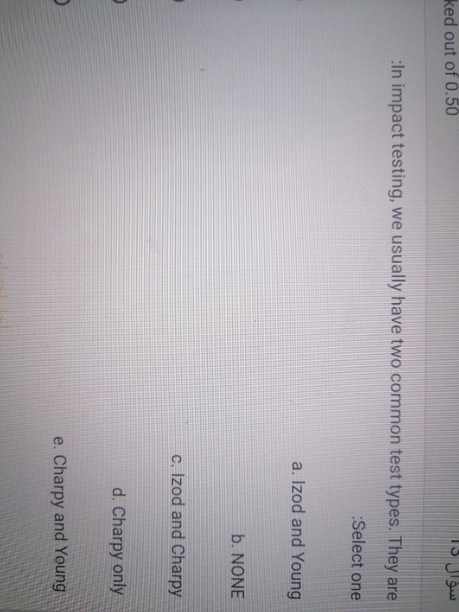 ked out of 0.50
:In impact testing, we usually have two common test types. They are
:Select one
a. Izod and Young
b. NONE
c. Izod and Charpy
d. Charpy only
e. Charpy and Young
