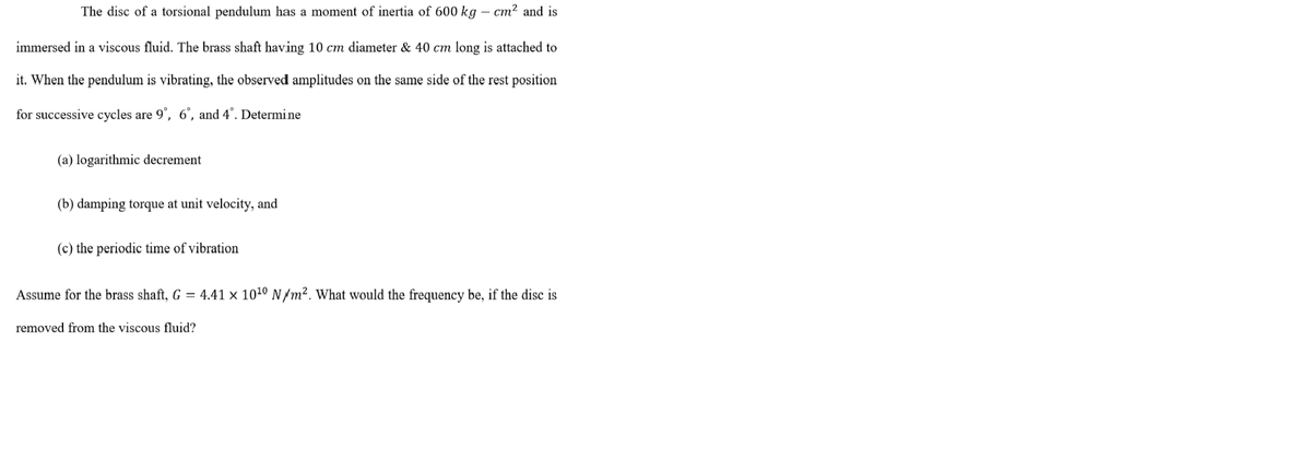 The disc of a torsional pendulum has a moment of inertia of 600 kg – cm² and is
immersed in a viscous fluid. The brass shaft having 10 cm diameter & 40 cm long is attached to
it. When the pendulum is vibrating, the observed amplitudes on the same side of the rest position
for successive cycles are 9°, 6°, and 4°. Determi ne
(a) logarithmic decrement
(b) damping torque at unit velocity, and
(c) the periodic time of vibration
Assume for the brass shaft, G = 4.41 x 101º N /m². What would the frequency be, if the disc is
removed from the viscous fluid?
