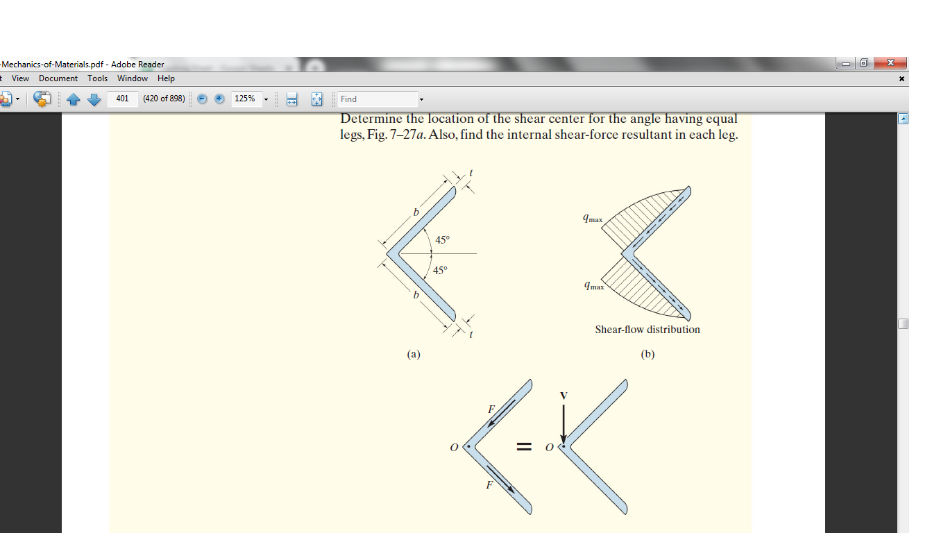 Mechanics-of-Materials.pdf - Adobe Reader
t View Document Tools Window Help
401
(420 of 898)
125%
Find
Determine the location of the shear center for the angle having equal
legs, Fig. 7-27a. Also, find the internal shear-force resultant in each leg.
qmax
45°
45°
Imax
Shear-flow distribution
(a)
(b)
