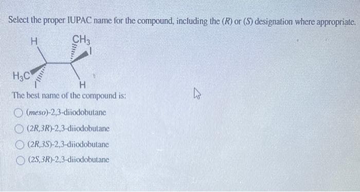 Select the proper IUPAC name for the compound, including the (R) or (S) designation where appropriate.
H
CH3
mil
H₂C
H
The best name of the compound is:
(meso)-2,3-diiodobutane
(2R,3R)-2,3-diiodobutane
(2R,3S)-2,3-diiodobutane
(2S,3R)-2,3-diiodobutane
k