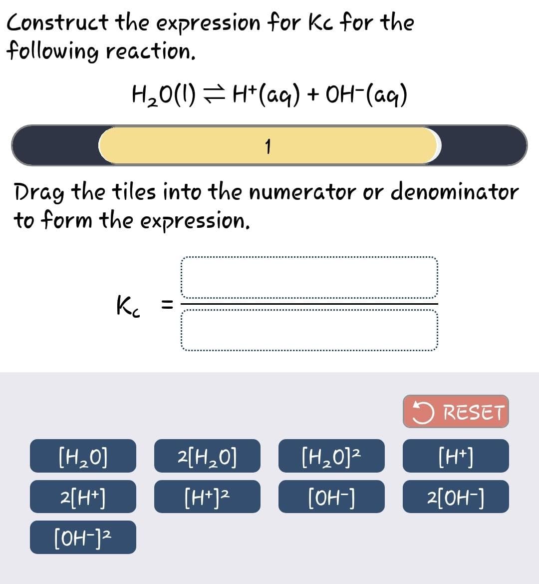 Construct the expression for Kc for the
following reaction.
H₂O(1) ⇒ H+ (aq) + OH- (aq)
Drag the tiles into the numerator or denominator
to form the expression.
[H₂O]
2[H+]
[OH-]²
K₂
1
2[H₂0]
[H+]²
[H₂O]²
[OH-]
RESET
[H+]
2[OH-]