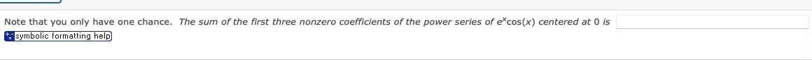 Note that you only have one chance. The sum of the first three nonzero coefficients of the power series of e*cos(x) centered at 0 is
symbolic formatting help
