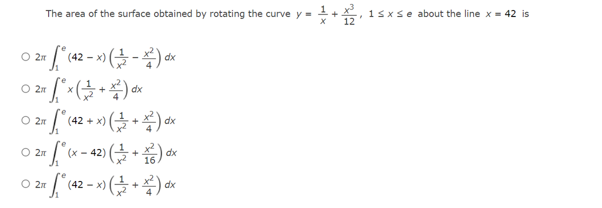 The area of the surface obtained by rotating the curve y =
1<xse about the line x = 42 is
12
e
O 2n
(42 – x)
x2
dx
4
-
re
O 2n
dx
+
x2
e
O 2T
(42 + x)
+
dx
4
e
O 2n
(x
- 42)
+
dx
x2
16
O 2m
(42 – x)
dx
