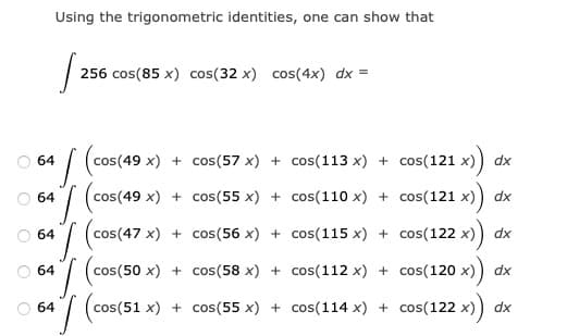 Using the trigonometric identities, one can show that
256 cos(85 x) cos(32 x) cos(4x) dx =
O 64
cos(49 x) + cos(57 x) + cos(113 x) + cos(121 x)
dx
O 64
cos(49 x) + cos(55 x) + cos(110 x) + cos(121 x)
dx
(cos(47 x) + cos(56 x) + cos(115 x) + cos(122 x))
dx
64
O 64
cos(50 x) + cos(58 x) + cos(112 x) + cos(120 x)
dx
O 64
cos(51 x) + cos(55 x) + cos(114 x) + cos(122 x)
dx
