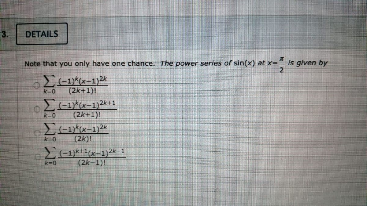 3.
DETAILS
Note that you only have one chance. The power series of sin(x) at x=_ Is given by
2.
k-0
(2k+1)!
2-1)*(x-1)2k+1
(2k+1)!
k=0
(2k)!
E-1*+1(x-1)2k-1
(2k-1)
k=0
k30
