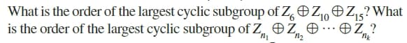 What is the order of the largest cyclic subgroup of Z, OZ,OZ,5?What
is the order of the largest cyclic subgroup of Z, Z, e
10
· OZ, ?
...
