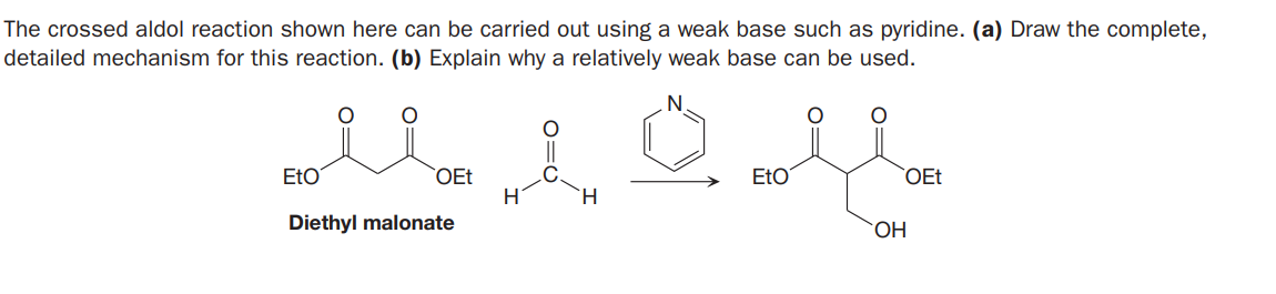 The crossed aldol reaction shown here can be carried out using a weak base such as pyridine. (a) Draw the complete,
detailed mechanism for this reaction. (b) Explain why a relatively weak base can be used.
EtO
OEt
H
EtO
OEt
H.
Diethyl malonate
