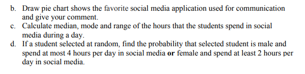 b. Draw pie chart shows the favorite social media application used for communication
and give your comment.
c. Calculate median, mode and range of the hours that the students spend in social
media during a day.
d. If a student selected at random, find the probability that selected student is male and
spend at most 4 hours per day in social media or female and spend at least 2 hours per
day in social media.
