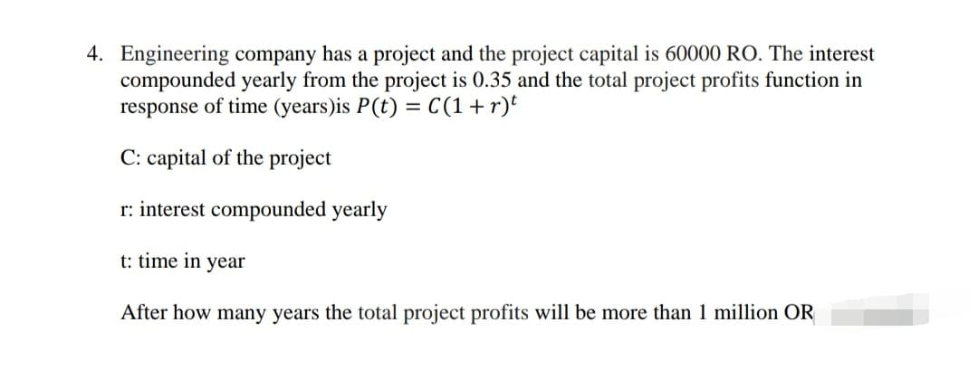 4. Engineering company has a project and the project capital is 60000 RO. The interest
compounded yearly from the project is 0.35 and the total project profits function in
response of time (years)is P(t) = C(1+r)t
C: capital of the project
r: interest compounded yearly
t: time in year
After how many years the total project profits will be more than 1 million OR
