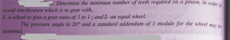 Determine the minimum number of teeth required on a pinion, in order
avoid interference which is to gear with,
1. a wheel to give a gear ratio of 3 to 1; and 2. an equal wheel.
The pressure angle is 20° and a standard addendum of 1 module for the wheel mos
may be
assumed.
