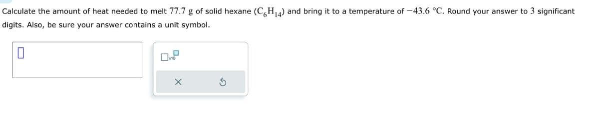 Calculate the amount of heat needed to melt 77.7 g of solid hexane (C6H₁4) and bring it to a temperature of -43.6 °C. Round your answer to 3 significant
digits. Also, be sure your answer contains a unit symbol.
0
x10
X