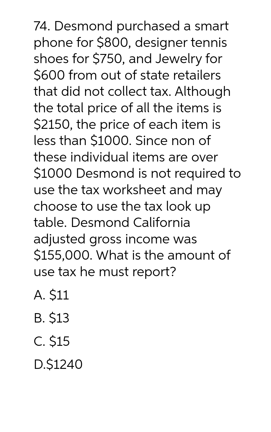 74. Desmond purchased a smart
phone for $800, designer tennis
shoes for $750, and Jewelry for
$600 from out of state retailers
that did not collect tax. Although
the total price of all the items is
$2150, the price of each item is
less than $1000. Since non of
these individual items are over
$1000 Desmond is not required to
use the tax worksheet and may
choose to use the tax look up
table. Desmond California
adjusted gross income was
$155,000. What is the amount of
use tax he must report?
A. $11
B. $13
C. $15
D.$1240