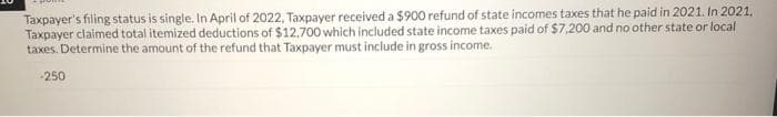 Taxpayer's filing status is single. In April of 2022, Taxpayer received a $900 refund of state incomes taxes that he paid in 2021. In 2021,
Taxpayer claimed total itemized deductions of $12,700 which included state income taxes paid of $7,200 and no other state or local
taxes. Determine the amount of the refund that Taxpayer must include in gross income.
-250