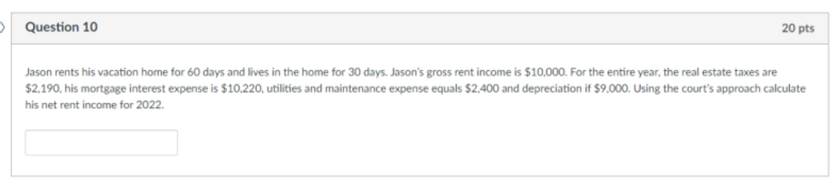 >
Question 10
20 pts
Jason rents his vacation home for 60 days and lives in the home for 30 days. Jason's gross rent income is $10,000. For the entire year, the real estate taxes are
$2,190, his mortgage interest expense is $10,220, utilities and maintenance expense equals $2,400 and depreciation if $9,000. Using the court's approach calculate
his net rent income for 2022.