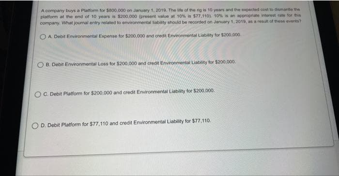 A company buys a Platform for $800,000 on January 1, 2019. The life of the rig is 10 years and the expected cost to dismantle the
platform at the end of 10 years is $200,000 (present value at 10% is $77,110). 10% is an appropriate interest rate for this
company. What journal entry related to environmental liability should be recorded on January 1, 2019, as a result of these events?
A. Debit Environmental Expense for $200,000 and credit Environmental Liability for $200,000.
B. Debit Environmental Loss for $200,000 and credit Environmental Liability for $200,000.
OC. Debit Platform for $200,000 and credit Environmental Liability for $200,000.
D. Debit Platform for $77,110 and credit Environmental Liability for $77.110.