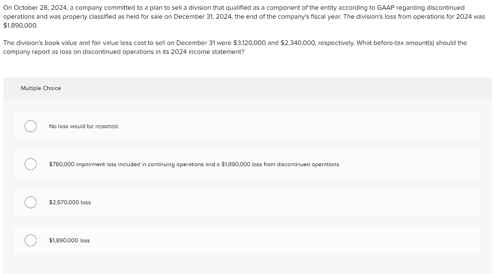 On October 28, 2024, a company committed to a plan to sell a division that qualified as a component of the entity according to GAAP regarding discontinued
operations and was properly classified as held for sale on December 31, 2024, the end of the company's fiscal year. The division's loss from operations for 2024 was
$1,890,000.
The division's book value and fair value less cost to sell on December 31 were $3,120,000 and $2,340,000, respectively. What before-tax amount(s) should the
company report as loss on discontinued operations in its 2024 income statement?
Multiple Choice
No loss would be reported.
$780,000 impairment loss included in continuing operations and a $1,890,000 loss from discontinued operations
$2,670,000 loss
$1,890,000 loss