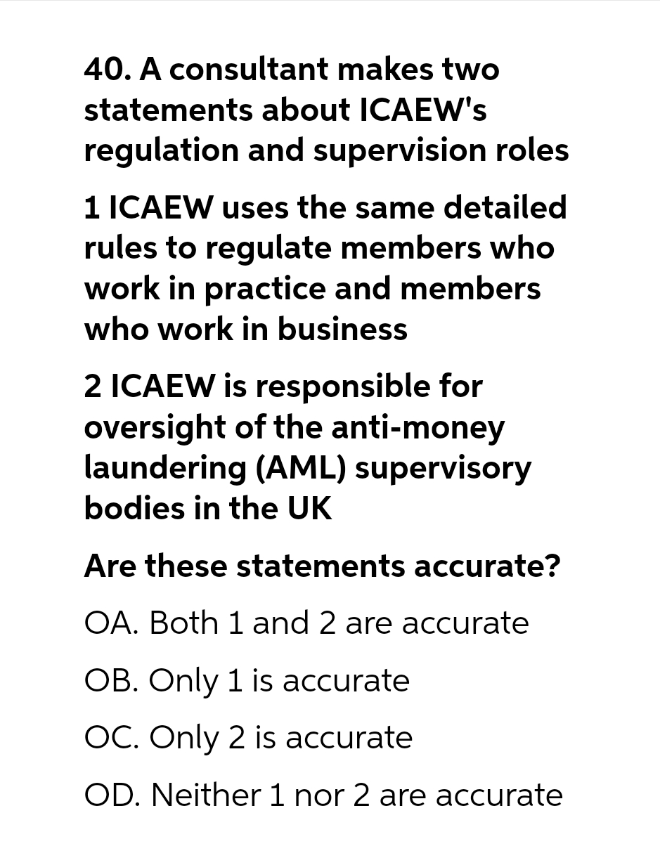 40. A consultant makes two
statements about ICAEW's
regulation and supervision roles
1 ICAEW uses the same detailed
rules to regulate members who
work in practice and members
who work in business
2 ICAEW is responsible for
oversight of the anti-money
laundering (AML) supervisory
bodies in the UK
Are these statements accurate?
OA. Both 1 and 2 are accurate
OB. Only 1 is accurate
OC. Only 2 is accurate
OD. Neither 1 nor 2 are accurate