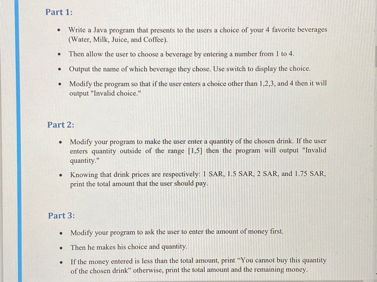 Part 1:
Write a Java program that presents to the users a choice of your 4 favorite beverages
(Water, Milk, Juice, and Coffee).
• Then allow the user to choose a beverage by entering a number from 1 to 4.
• Output the name of which beverage they chose. Use switch to display the choice.
• Modify the program so that if the user enters a choice other than 1,2,3, and 4 then it will
output "Invalid choice."
Part 2:
Modify your program to make the user enter a quantity of the chosen drink. If the user
enters quantity outside of the range [1,5] then the program will output "Invalid
quantity."
Knowing that drink prices are respectively: 1 SAR, 1.5 SAR, 2 SAR, and 1.75 SAR,
print the total amount that the user should pay.
Part 3:
Modify your program to ask the user to enter the amount of money first.
• Then he makes his choice and quantity.
If the money entered is less than the total amount, print “You cannot buy this quantity
of the chosen drink" otherwise, print the total amount and the remaining money.
