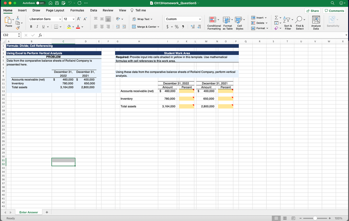 AutoSave
a Ch13Homework_Question5
OFF
Home
Insert
Draw
Page Layout
Formulas
Data
Review
View
Tell me
A Share
Comments
A^ A
KA Insert v
Liberation Sans
12
22 Wrap Text v
Custom
Delete v
В I U
A
$ v % 9
.00
Conditional Format
Cell
Find &
Select
Analyze
Data
Paste
Merge & Center v
Sort &
Sensitivity
00
Formatting as Table
Styles
Format v
Filter
С32
fx
K L
0 P
A
В
C
D
E
G
H
J
M
N
R
S
U
V
W
X
Formula: Divide; Cell Referencing
1
2
3 Using Excel to Perform Vertical Analysis
PROBLEM
Student Work Area
Required: Provide input into cells shaded in yellow in this template. Use mathematical
formulas with cell references to this work area.
4
5 Data from the comparative balance sheets of Rollaird Company is
6 presented here.
7
December 31,
December 31,
Using these data from the comparative balance sheets of Rollaird Company, perform vertical
analysis.
8.
9.
2022
2021
Accounts receivable (net)
$
460,000 $
780,000
400,000
650,000
10
11
Inventory
December 31, 2022
December 31, 2021
12
Total assets
3,164,000
2,800,000
Amount
Percent
Amount
Percent
13
Accounts receivable (net)
$
460,000
$
400,000
14
15
Inventory
780,000
650,000
16
17
Total assets
3,164,000
2,800,000
18
19
20
21
22
23
24
25
26
27
28
29
30
31
32
33
34
35
36
37
38
39
40
41
42
43
Enter Answer
+
Ready
+
100%
曲
