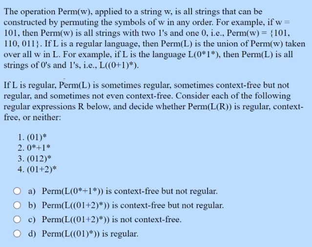 The operation Perm(w), applied to a string w, is all strings that can be
constructed by permuting the symbols of w in any order. For example, if w=
101, then Perm(w) is all strings with two l's and one 0, i.e., Perm(w) = {101,
110, 011). If L is a regular language, then Perm(L) is the union of Perm(w) taken
over all w in L. For example, if L is the language L(0*1*), then Perm(L) is all
strings of 0's and 1's, i.e., L((0+1)*).
If L is regular, Perm(L) is sometimes regular, sometimes context-free but not
regular, and sometimes not even context-free. Consider each of the following
regular expressions R below, and decide whether Perm(L(R)) is regular, context-
free, or neither:
1. (01)*
2.0*+1*
3. (012)*
4. (01+2)*
a) Perm(L(0*+1*)) is context-free but not regular.
O b) Perm(L((01+2)*)) is context-free but not regular.
c) Perm(L((01+2)*)) is not context-free.
O d) Perm(L((01)*)) is regular.