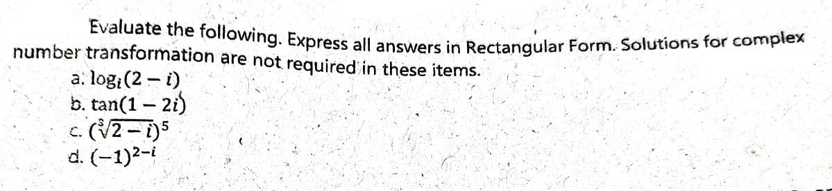 Evaluate the following. Express all answers in Rectangular Form. Solutions for complex
number transformation are not required in these items.
a. logi (2 - i)
b. tan(1-2i)
c. (√2-i)5
d. (-1)²-i