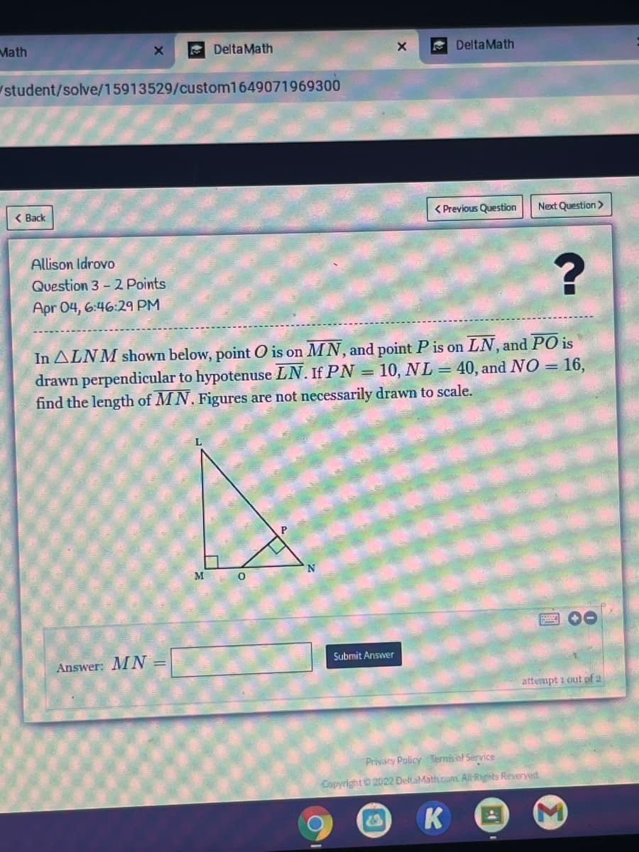 Math
Delta Math
A DeltaMath
student/solve/15913529/custom1649071969300
( Back
< Previous Question
Next Question>
Allison Idrovo
Question 3- 2 Points
Apr 04, 6:46:29 PM
In ALNM shown below, point O is on MN, and point P is on LN, and PO is
drawn perpendicular to hypotenuse LN. If PN = 10, NL = 40, and NO = 16,
find the length of MN. Figures are not necessarily drawn to scale.
M
Answer: MN =
Submit Answer
attempt i out pof 2
Privacy Policy Ternis ef Service
CopyrightO 2022 DeltaMath.camt All Rights Reverved
K
