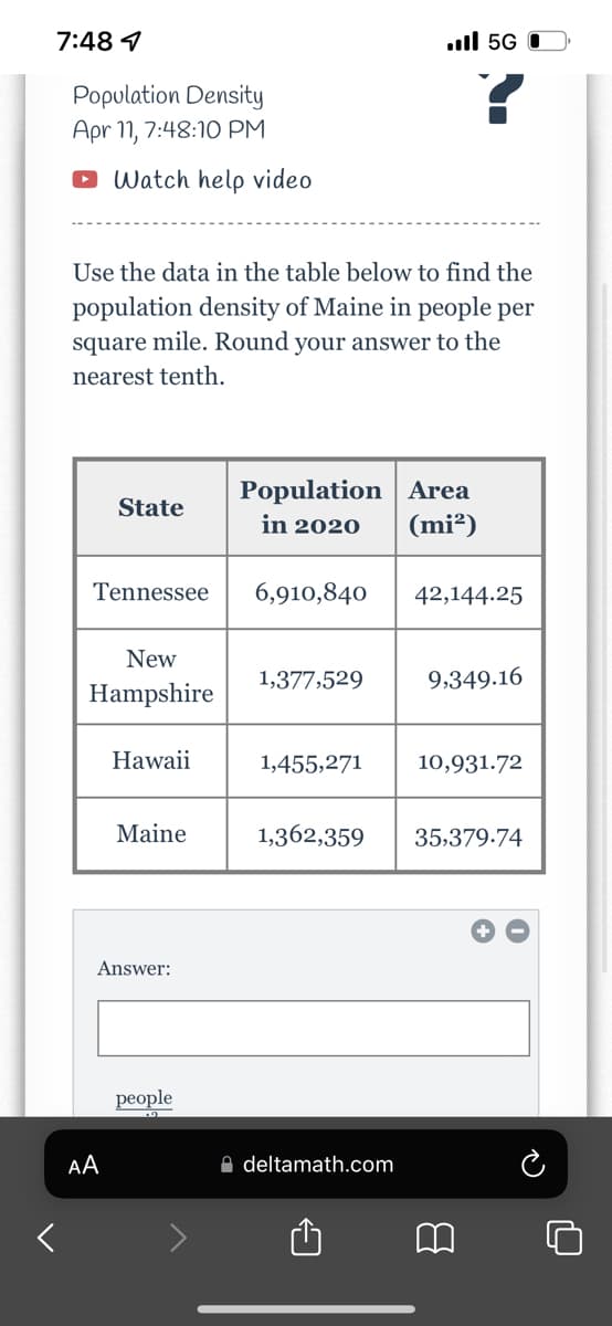 7:48 1
.ll 5G
Ρορulation Density
Apr 11, 7:48:10 PM
O Watch help video
Use the data in the table below to find the
population density of Maine in people per
square mile. Round your answer to the
nearest tenth.
Population Area
(mi²)
State
in 2020
Tennessee
6,910,840
42,144.25
New
1,377,529
9,349.16
Hampshire
Hawaii
1,455,271
10,931.72
Maine
1,362,359
35,379.74
Answer:
реople
AA
A deltamath.com
