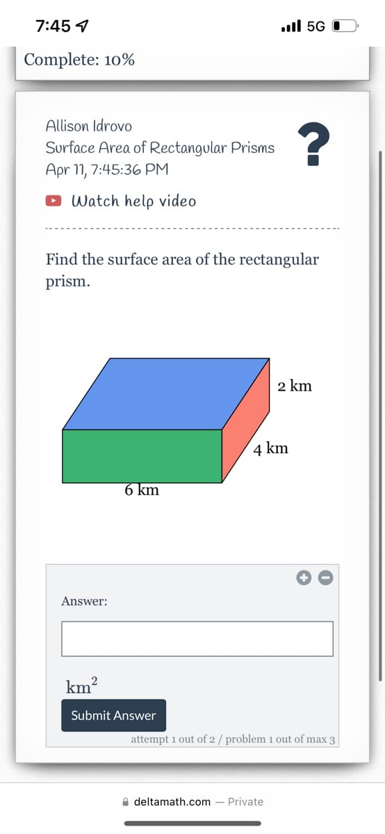 7:45 9
ull 5G O
Complete: 10%
Allison Idrovo
Surface Area of Rectangular Prisms
Apr 11, 7:45:36 PM
Watch help video
Find the surface area of the rectangular
prism.
2 km
4 km
6 km
Answer:
km?
Submit Answer
attempt 1 out of 2 / problem 1 out of max 3
A deltamath.com
Private

