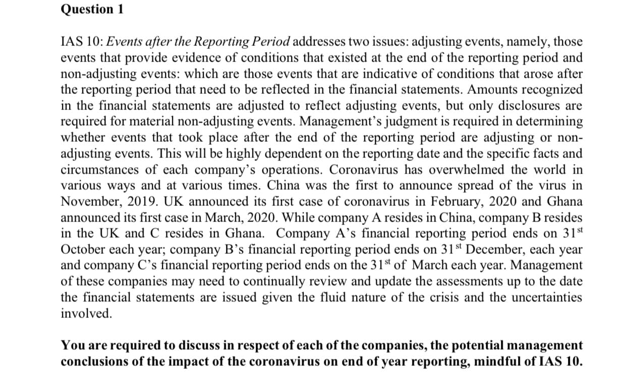 IAS 10: Events after the Reporting Period addresses two issues: adjusting events, namely, those
events that provide evidence of conditions that existed at the end of the reporting period and
non-adjusting events: which are those events that are indicative of conditions that arose after
the reporting period that need to be reflected in the financial statements. Amounts recognized
in the financial statements are adjusted to reflect adjusting events, but only disclosures are
required for material non-adjusting events. Management's judgment is required in determining
whether events that took place after the end of the reporting period are adjusting or non-
adjusting events. This will be highly dependent on the reporting date and the specific facts and
circumstances of each company's operations. Coronavirus has overwhelmed the world in
various ways and at various times. China was the first to announce spread of the virus in
November, 2019. UK announced its first case of coronavirus in February, 2020 and Ghana
announced its first case in March, 2020. While company A resides in China, company B resides
in the UK and C resides in Ghana. Company A's financial reporting period ends on 31t
October each year; company B's financial reporting period ends on 31st December, each year
and company C's financial reporting period ends on the 31st of March each year. Management
of these companies may need to continually review and update the assessments up to the date
the financial statements are issued given the fluid nature of the crisis and the uncertainties
involved.
You are required to discuss in respect of each of the companies, the potential management
conclusions of the impact of the coronavirus on end of year reporting, mindful of IAS 10.
