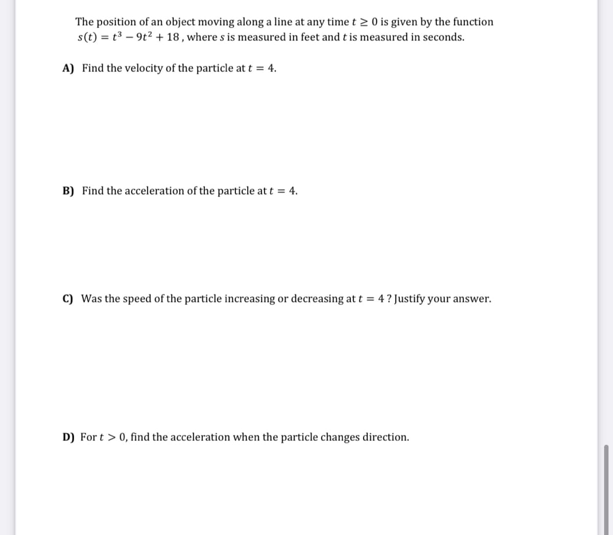 The position of an object moving along a line at any time t > 0 is given by the function
s(t) = t3 – 9t2 + 18, where s is measured in feet and t is measured in seconds.
A) Find the velocity of the particle at t = 4.
B) Find the acceleration of the particle att = 4.
C) Was the speed of the particle increasing or decreasing at t = 4 ? Justify your answer.
D) For t > 0, find the acceleration when the particle changes direction.
