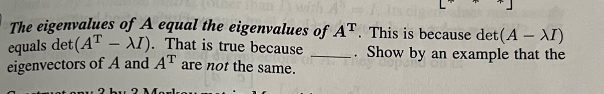 The eigenvalues of A equal the eigenvalues of AT. This is because det(A - XI)
equals det (AT - XI). That is true because
Show by an example that the
eigenvectors of A and AT are not the same.
2 by 2 Mark