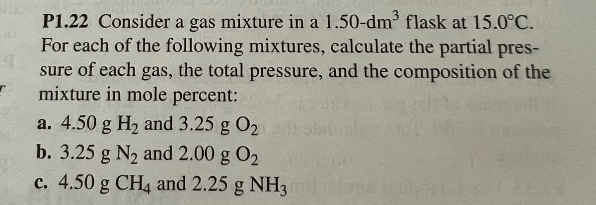 P1.22 Consider a gas mixture in a 1.50-dm³ flask at 15.0°C.
For each of the following mixtures, calculate the partial pres-
sure of each gas, the total pressure, and the composition of the
mixture in mole percent:
a. 4.50 g H₂ and 3.25 g 0₂
b. 3.25 g N₂ and 2.00 g 0₂
c. 4.50 g CH4 and 2.25 g NH3mil olma