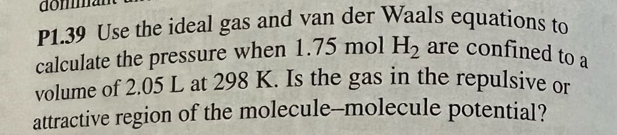 calculate the pressure when 1.75 mol H₂ are confined to a
P1.39 Use the ideal gas and van der Waals equations to
volume of 2.05 L at 298 K. Is the gas in the repulsive or
attractive region of the molecule-molecule potential?