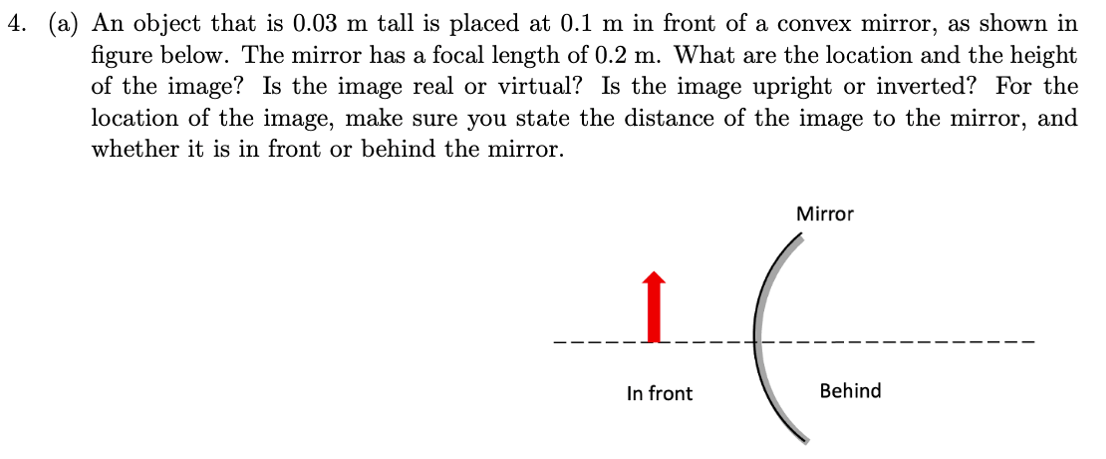 4. (a) An object that is 0.03 m tall is placed at 0.1 m in front of a convex mirror, as shown in
figure below. The mirror has a focal length of 0.2 m. What are the location and the height
of the image? Is the image real or virtual? Is the image upright or inverted? For the
location of the image, make sure you state the distance of the image to the mirror, and
whether it is in front or behind the mirror.
In front
Mirror
Behind