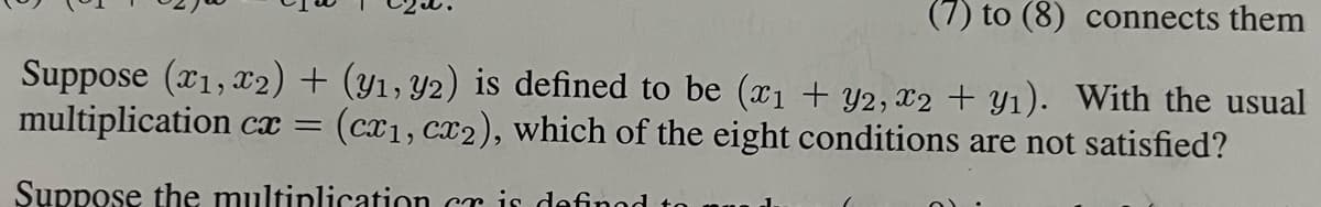 (7) to (8) connects them
Suppose (x1, x2) + (y1, y2) is defined to be (x₁ + y2, x2 + y₁). With the usual
multiplication cx = (cx₁, cx2), which of the eight conditions are not satisfied?
Suppose the multiplication er is defined
